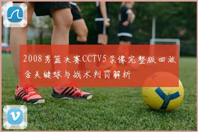 2008男篮决赛CCTV5录像完整版回放含关键球与战术判罚解析