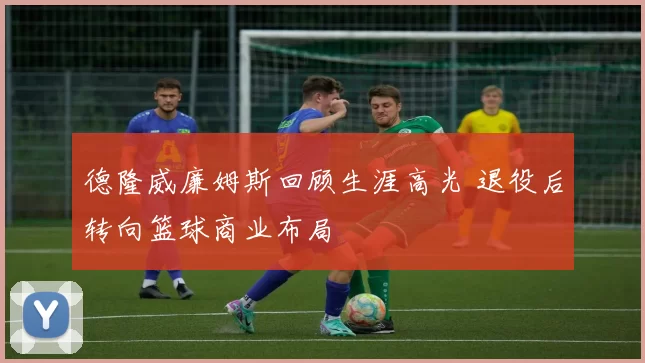 德隆威廉姆斯回顾生涯高光 退役后转向篮球商业布局