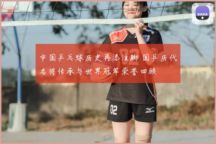 中国乒乓球历史再添注脚 国乒历代名将传承与世界冠军荣誉回顾