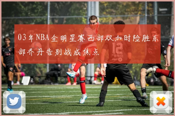 03年NBA全明星赛西部双加时险胜东部乔丹告别战成焦点