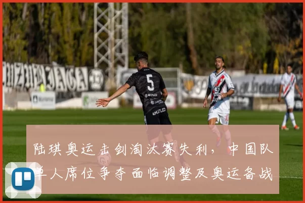 陆琪奥运击剑淘汰赛失利，中国队单人席位争夺面临调整及奥运备战变化