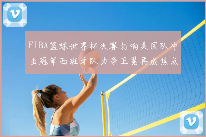 FIBA篮球世界杯决赛打响美国队冲击冠军西班牙队力争卫冕再成焦点