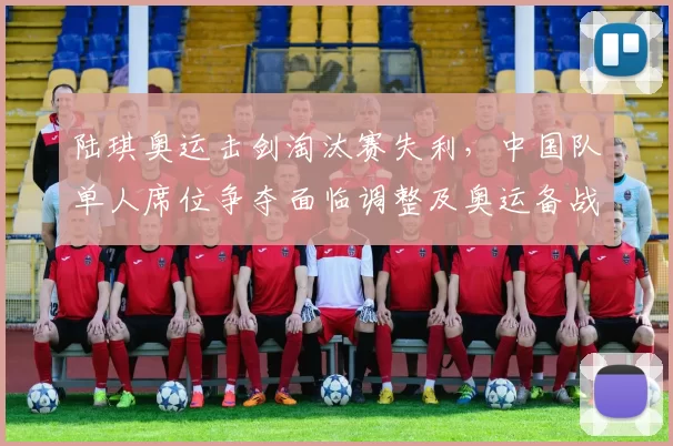 陆琪奥运击剑淘汰赛失利，中国队单人席位争夺面临调整及奥运备战变化