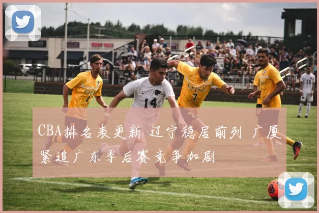 CBA排名表更新 辽宁稳居前列 广厦紧追广东季后赛竞争加剧