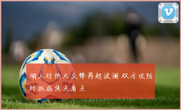 湖人对热火交锋再起波澜 双方攻防对抗成焦点看点