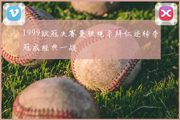1999欧冠决赛曼联绝杀拜仁逆转夺冠成经典一战