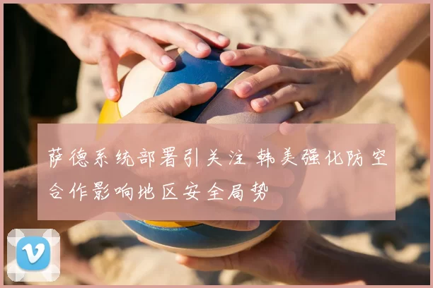 萨德系统部署引关注 韩美强化防空合作影响地区安全局势
