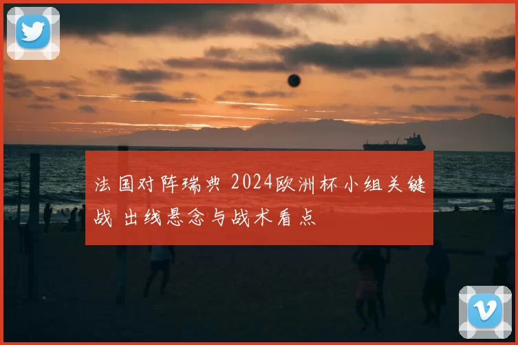 法国对阵瑞典 2024欧洲杯小组关键战 出线悬念与战术看点