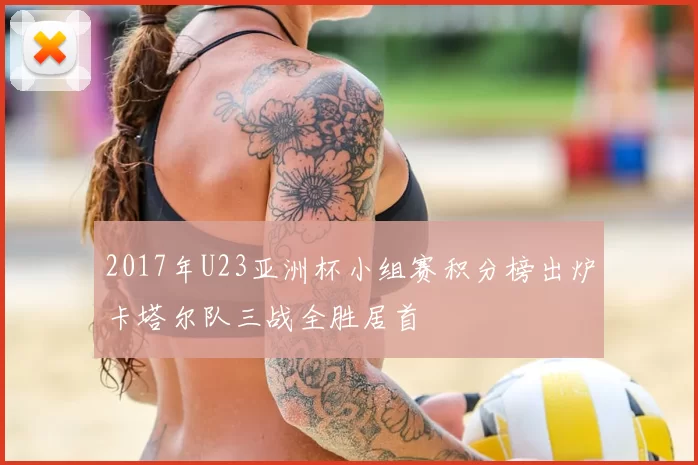 2017年U23亚洲杯小组赛积分榜出炉卡塔尔队三战全胜居首