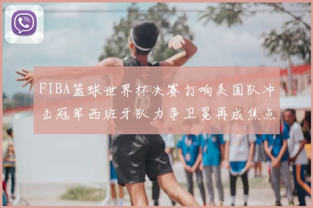 FIBA篮球世界杯决赛打响美国队冲击冠军西班牙队力争卫冕再成焦点