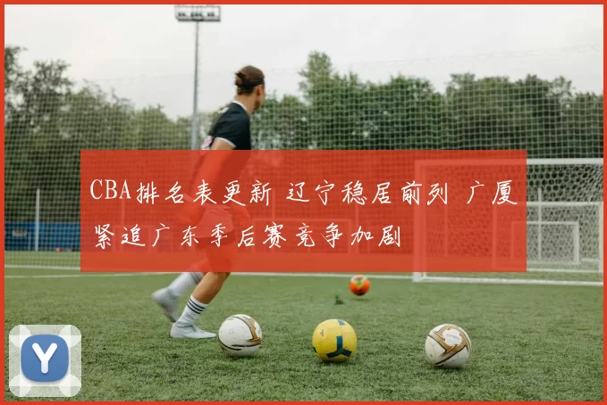 CBA排名表更新 辽宁稳居前列 广厦紧追广东季后赛竞争加剧