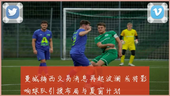 曼城梅西交易消息再起波澜 或将影响球队引援布局与夏窗计划