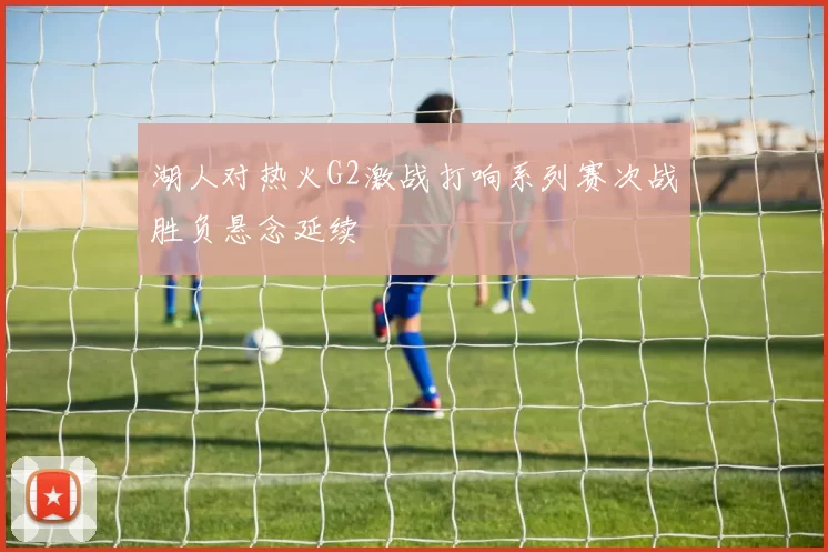 湖人对热火G2激战打响系列赛次战胜负悬念延续