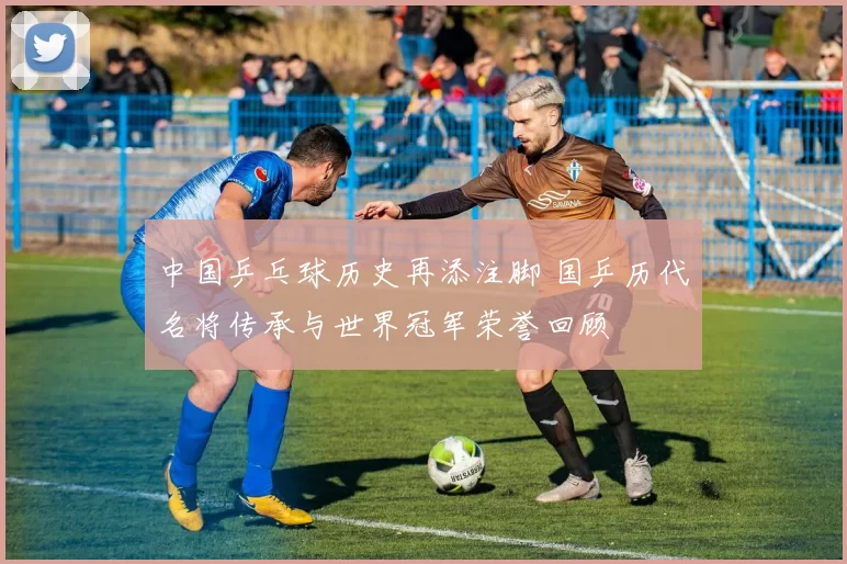 中国乒乓球历史再添注脚 国乒历代名将传承与世界冠军荣誉回顾