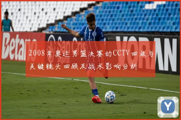 2008年奥运男篮决赛的CCTV回放与关键镜头回顾及战术影响分析