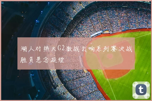 湖人对热火G2激战打响系列赛次战胜负悬念延续