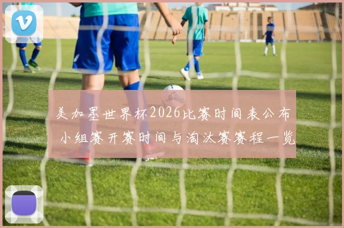 美加墨世界杯2026比赛时间表公布 小组赛开赛时间与淘汰赛赛程一览