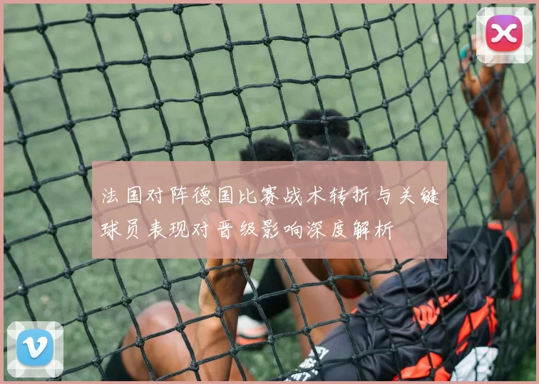 法国对阵德国比赛战术转折与关键球员表现对晋级影响深度解析