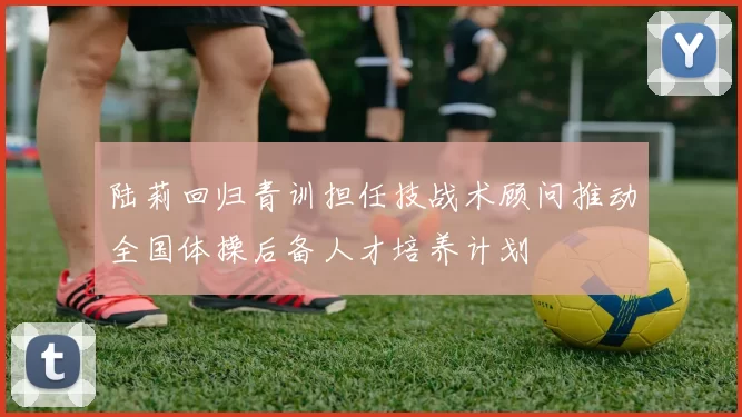 陆莉回归青训担任技战术顾问推动全国体操后备人才培养计划