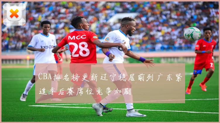 CBA排名榜更新辽宁稳居前列广东紧追季后赛席位竞争加剧