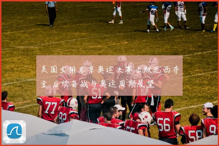 美国女排东京奥运决赛击败巴西夺金 后续备战与奥运周期展望