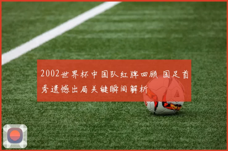 2002世界杯中国队红牌回顾 国足首秀遗憾出局关键瞬间解析