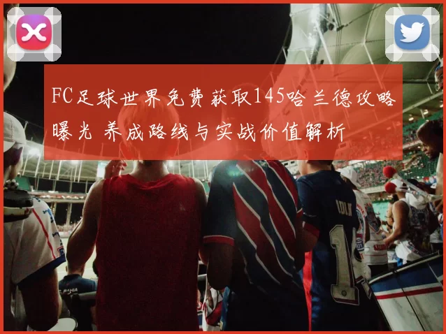 FC足球世界免费获取145哈兰德攻略曝光 养成路线与实战价值解析