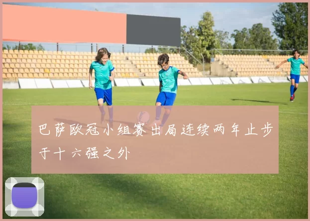 巴萨欧冠小组赛出局连续两年止步于十六强之外
