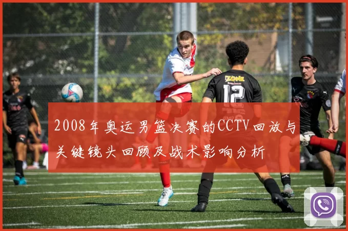 2008年奥运男篮决赛的CCTV回放与关键镜头回顾及战术影响分析
