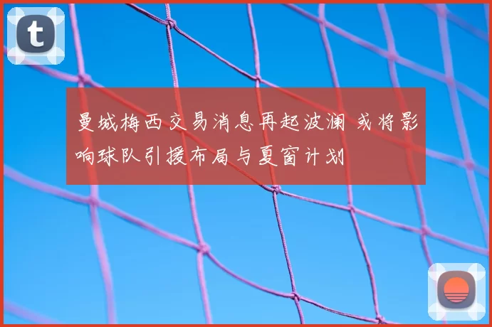 曼城梅西交易消息再起波澜 或将影响球队引援布局与夏窗计划