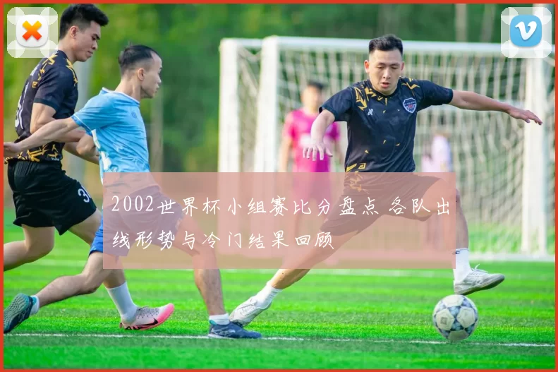 2002世界杯小组赛比分盘点 各队出线形势与冷门结果回顾