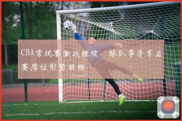 CBA常规赛激战继续,球队争夺季后赛席位形势明朗