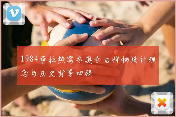 1984萨拉热窝冬奥会吉祥物设计理念与历史背景回顾
