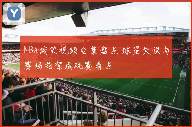 NBA搞笑视频合集盘点 球星失误与赛场花絮成观赛看点
