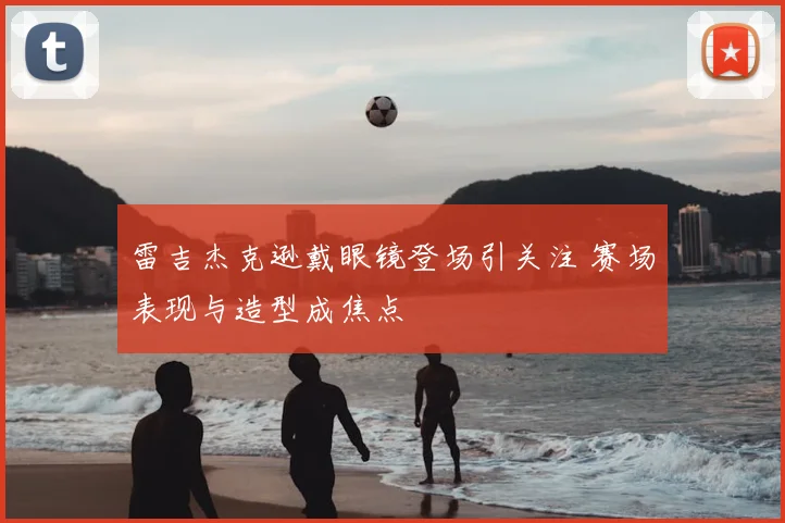 雷吉杰克逊戴眼镜登场引关注 赛场表现与造型成焦点