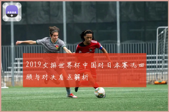 2019女排世界杯中国对日本赛况回顾与对决看点解析