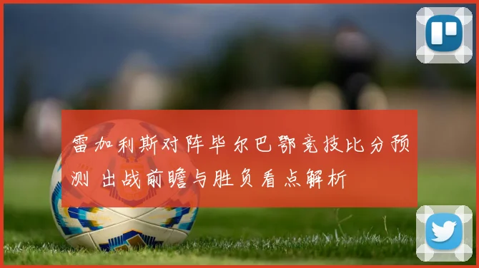 雷加利斯对阵毕尔巴鄂竞技比分预测 出战前瞻与胜负看点解析