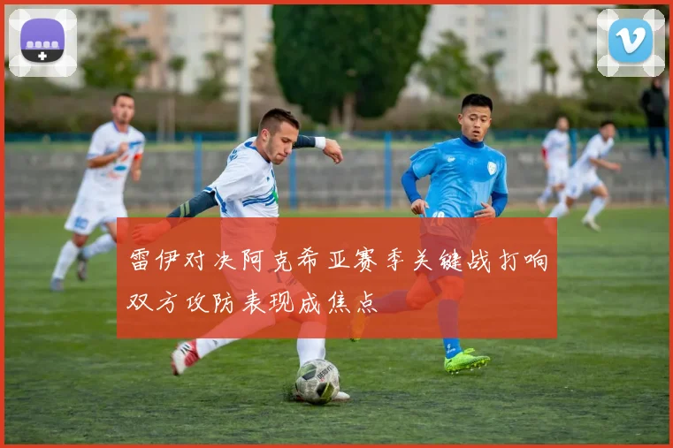 雷伊对决阿克希亚赛季关键战打响双方攻防表现成焦点
