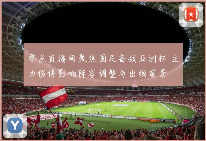 零点直播间聚焦国足备战亚洲杯 主力伤停影响阵容调整与出线前景