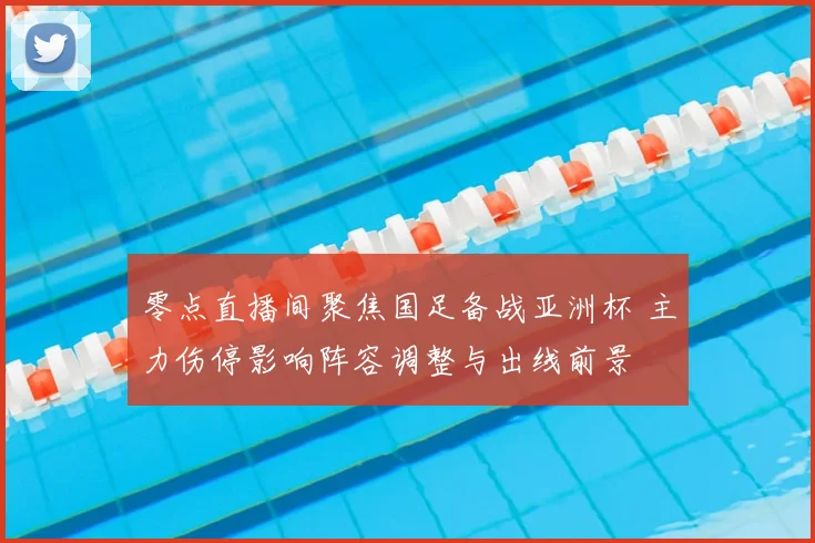 零点直播间聚焦国足备战亚洲杯 主力伤停影响阵容调整与出线前景